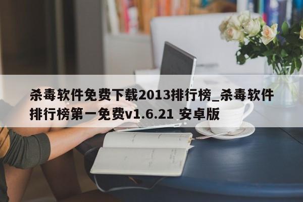 杀毒软件免费下载2013排行榜_杀毒软件排行榜第一免费v1.6.21 安卓版