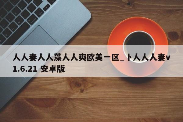 人人妻人人藻人人爽欧美一区_卜人人人妻v1.6.21 安卓版